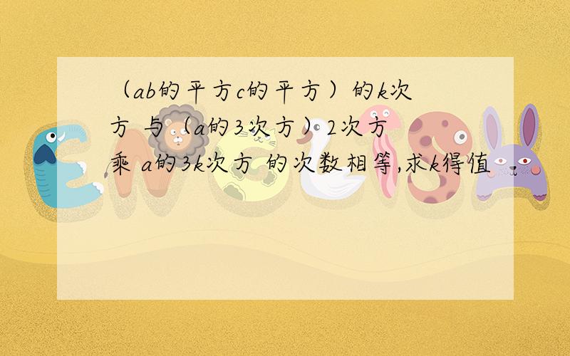 （ab的平方c的平方）的k次方 与（a的3次方）2次方 乘 a的3k次方 的次数相等,求k得值