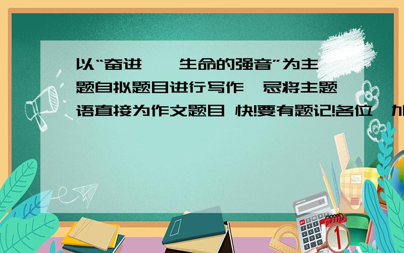 以“奋进——生命的强音”为主题自拟题目进行写作,忌将主题语直接为作文题目 快!要有题记!各位,加油啊!帮个忙啦.（700字以上）