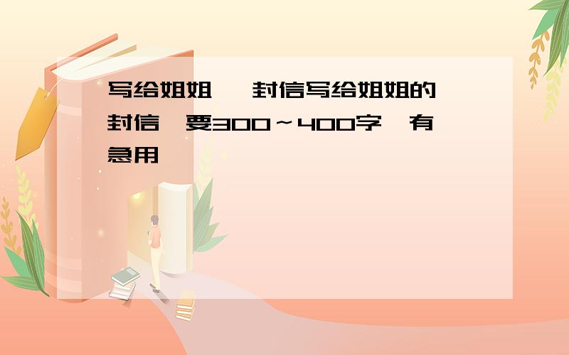 写给姐姐 一封信写给姐姐的一封信,要300～400字,有急用