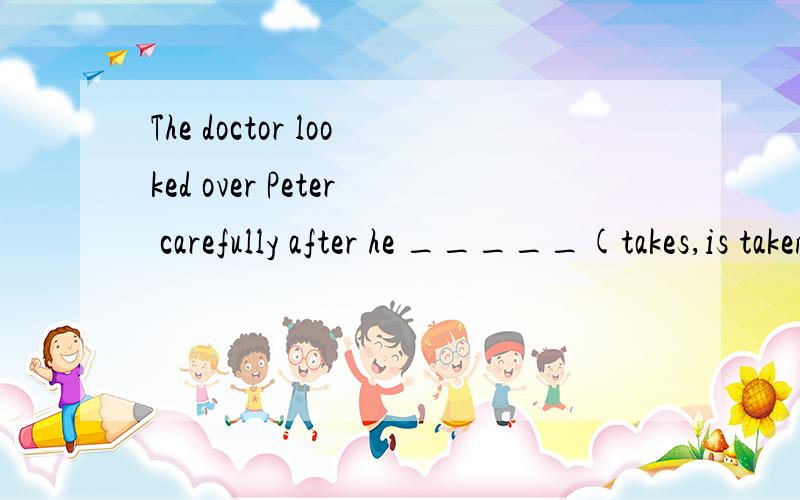 The doctor looked over Peter carefully after he _____(takes,is taken,took,was taken)to the hospital