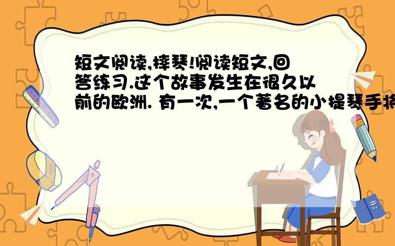 短文阅读,摔琴!阅读短文,回答练习.这个故事发生在很久以前的欧洲. 有一次,一个著名的小提琴手将在某地演奏.广告上说,他的小提琴价值五千元.有一些听从简直惊呆了.为了看一看那高贵的