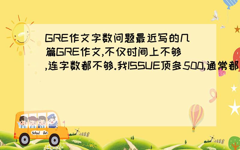 GRE作文字数问题最近写的几篇GRE作文,不仅时间上不够,连字数都不够.我ISSUE顶多500,通常都只有400多字.ARGUMENT 就更少了,300多一点,还有280多的,真的没什么话可写的,总觉得写多了就冗长了.马上