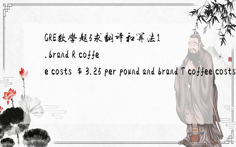 GRE数学题5求翻译和算法1.brand R coffee costs $3.25 per pound and brand T coffee costs $2.50 per pound.The number of pounds of brand R in a mixture of brands R and T  that costs $3.00 per pound与1.2 比较大小2.the volum of block R is equa