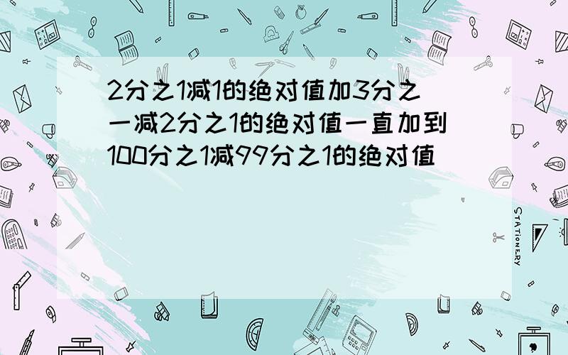 2分之1减1的绝对值加3分之一减2分之1的绝对值一直加到100分之1减99分之1的绝对值