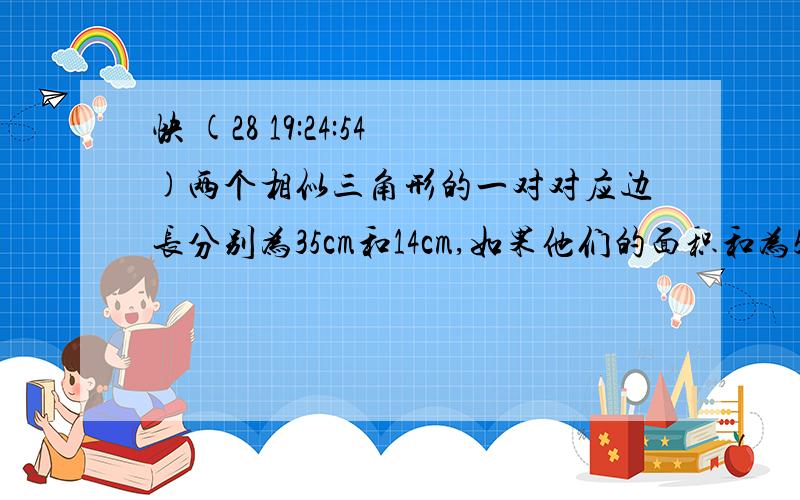 快 (28 19:24:54)两个相似三角形的一对对应边长分别为35cm和14cm,如果他们的面积和为580cm2,求这两个三角形面积.