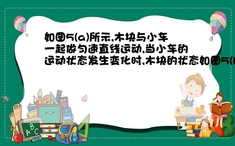 如图5(a)所示,木块与小车一起做匀速直线运动,当小车的运动状态发生变化时,木块的状态如图5(b)所示.把木块换成盛有水的烧杯,重复上述过程,烧杯中水面的状态分别如图5(c)和(d)所示.由图5(a)