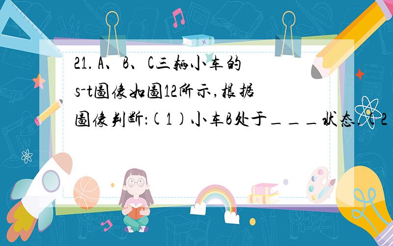 21． A、B、C三辆小车的s-t图像如图12所示,根据图像判断：(1)小车B处于___状态.(2)A的速度为： A、B、C三辆小车的s-t图像如图12所示,根据图像判断：(1)小车B处于____________状态.(2)A的速度为：vA=___