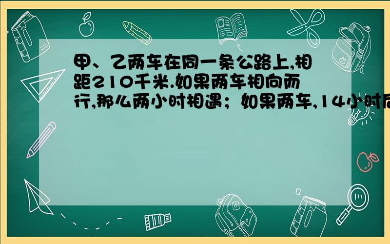 甲、乙两车在同一条公路上,相距210千米.如果两车相向而行,那么两小时相遇；如果两车,14小时后甲赶上乙甲每小时行多少千米?两小时内回答!急