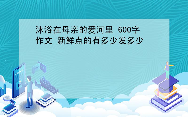 沐浴在母亲的爱河里 600字作文 新鲜点的有多少发多少