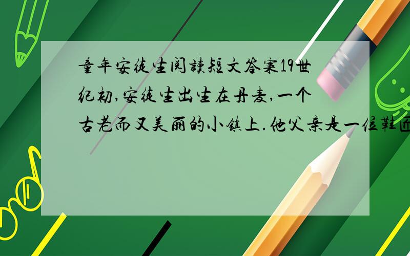 童年安徒生阅读短文答案19世纪初,安徒生出生在丹麦,一个古老而又美丽的小镇上.他父亲是一位鞋匠,母亲是佣人.安徒生天性善良,虽然自己家境不好,但总是请求母亲多分一些食物给乞丐.他还