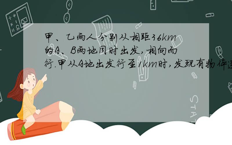 甲、乙两人分别从相距36km的A、B两地同时出发,相向而行.甲从A地出发行至1km时,发现有物体遗留在A地便立即返回,取了物件后有立即向B地行进,这样甲、乙两人恰在A、B两地的中点相遇,又知甲