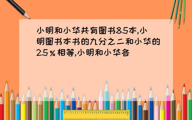 小明和小华共有图书85本,小明图书本书的九分之二和小华的25％相等,小明和小华各