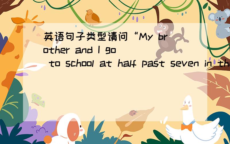 英语句子类型请问“My brother and I go to school at half past seven in the morning and come back home at seven in the evening.为什么?