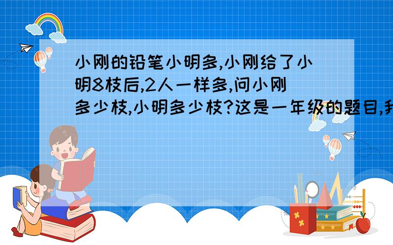 小刚的铅笔小明多,小刚给了小明8枝后,2人一样多,问小刚多少枝,小明多少枝?这是一年级的题目,我妈带回来让我做,我总感觉条件不充分,求解