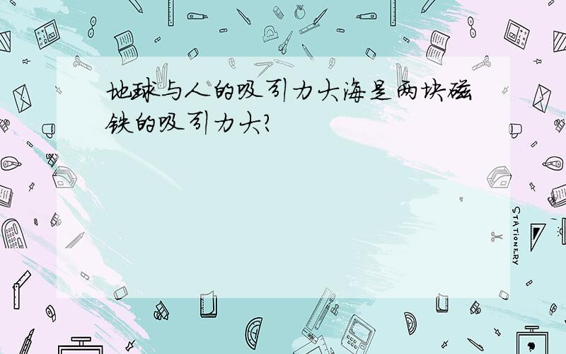 地球与人的吸引力大海是两块磁铁的吸引力大?