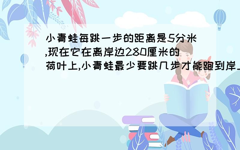 小青蛙每跳一步的距离是5分米,现在它在离岸边280厘米的荷叶上,小青蛙最少要跳几步才能跑到岸上?