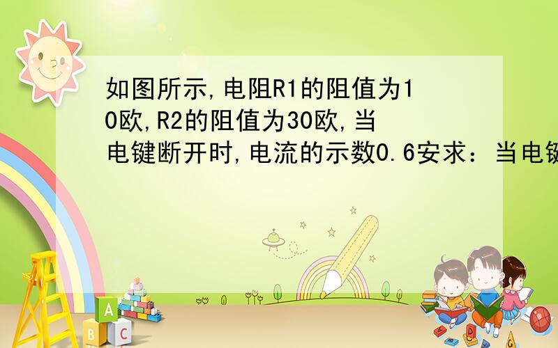 如图所示,电阻R1的阻值为10欧,R2的阻值为30欧,当电键断开时,电流的示数0.6安求：当电键闭合式,电流表的示数