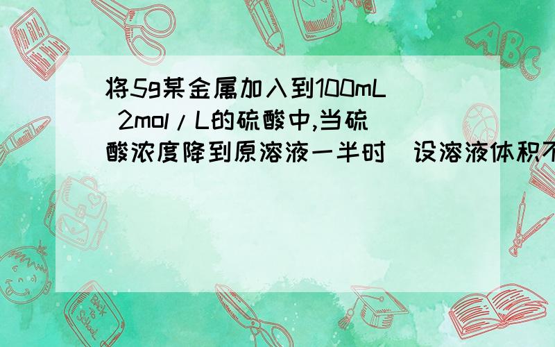 将5g某金属加入到100mL 2mol/L的硫酸中,当硫酸浓度降到原溶液一半时(设溶液体积不变),金属还没有全部溶解该金属可能是()?A铝B锌C铁D镁