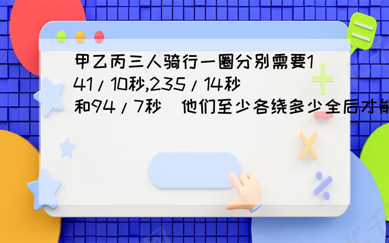 甲乙丙三人骑行一圈分别需要141/10秒,235/14秒和94/7秒．他们至少各绕多少全后才能再次在起点相遇?