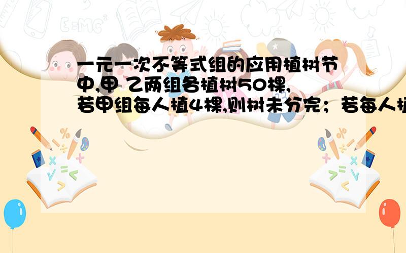 一元一次不等式组的应用植树节中,甲 乙两组各植树50棵,若甲组每人植4棵,则树未分完；若每人植5棵,则有人不足.若乙组每人植3棵,则树未分完；若每人植4棵,则有人不足,已知乙组比甲组多5人