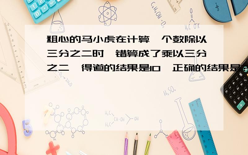 粗心的马小虎在计算一个数除以三分之二时,错算成了乘以三分之二,得道的结果是10,正确的结果是?答案是22.5吗?