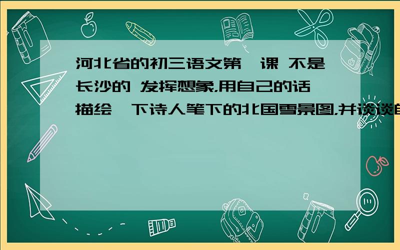 河北省的初三语文第一课 不是长沙的 发挥想象，用自己的话描绘一下诗人笔下的北国雪景图，并谈谈自己的感受。