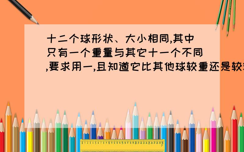 十二个球形状、大小相同,其中只有一个重量与其它十一个不同,要求用一,且知道它比其他球较重还是较轻有十二个乒乓球形状、大小相同,其中只有一个重量与其它十一个不同,现在要求用一