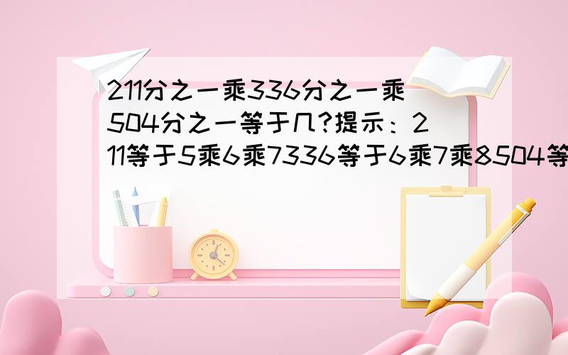 211分之一乘336分之一乘504分之一等于几?提示：211等于5乘6乘7336等于6乘7乘8504等于7乘8乘9