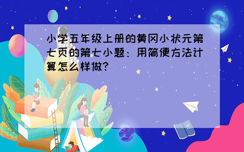 小学五年级上册的黄冈小状元第七页的第七小题：用简便方法计算怎么样做?