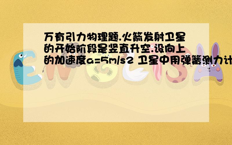 万有引力物理题.火箭发射卫星的开始阶段是竖直升空.设向上的加速度a=5m/s2 卫星中用弹簧测力计悬挂一质量为m=9kg的物体.当卫星升高到某一高度时.弹簧测力计的示数为85N.此时卫星据地面高