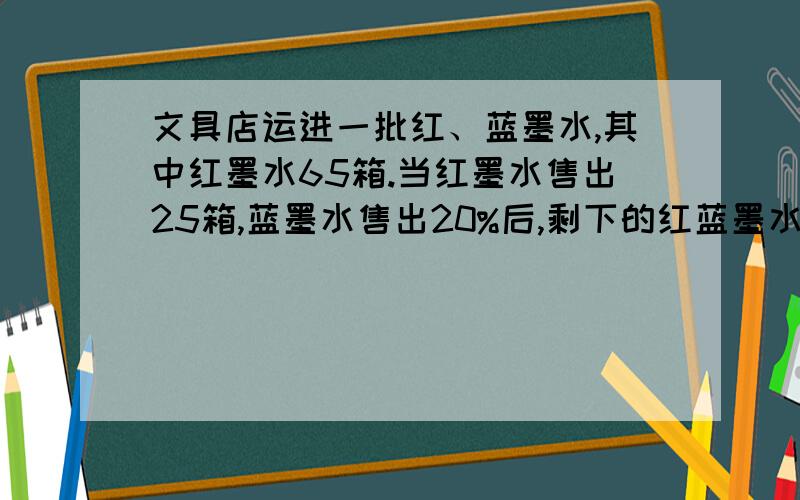 文具店运进一批红、蓝墨水,其中红墨水65箱.当红墨水售出25箱,蓝墨水售出20%后,剩下的红蓝墨水相等.原运进的蓝墨水有多少箱?