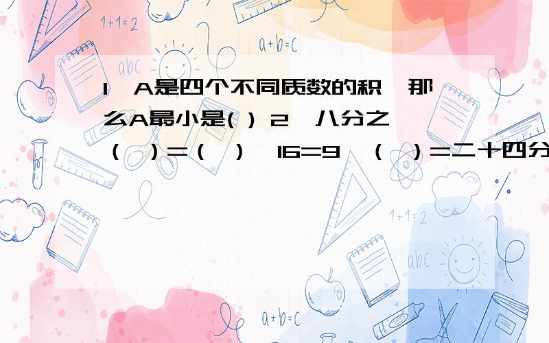 1、A是四个不同质数的积,那么A最小是( ) 2、八分之（ ）=（ ）÷16=9÷（ ）=二十四分之二十七= 一又十六分之（ ）,用小数表示为（ ）