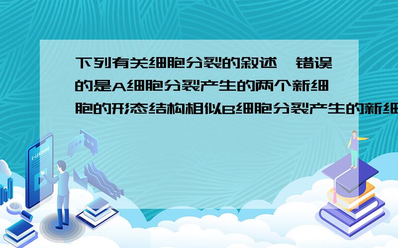 下列有关细胞分裂的叙述,错误的是A细胞分裂产生的两个新细胞的形态结构相似B细胞分裂产生的新细胞的染色体数目与原细胞相同C细胞分裂可以使多细胞生物增加细胞数量D细胞分裂后新细