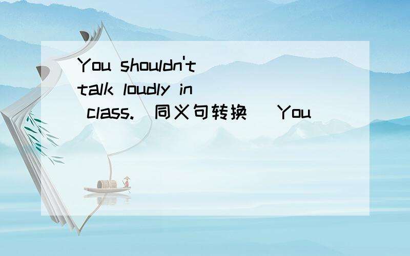 You shouldn't talk loudly in class.(同义句转换) You ____ ____ ____ talk loudly in class.