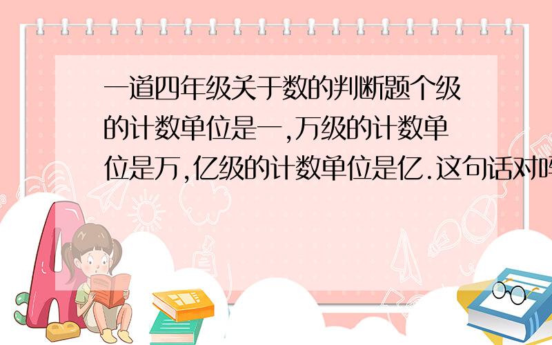 一道四年级关于数的判断题个级的计数单位是一,万级的计数单位是万,亿级的计数单位是亿.这句话对吗