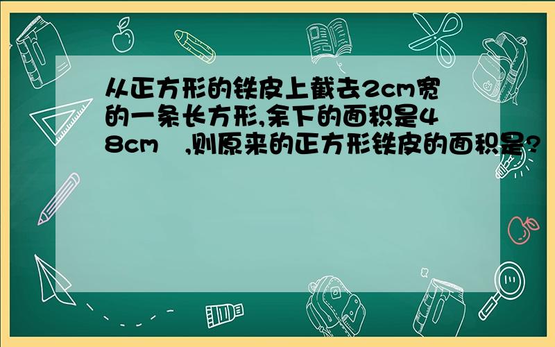 从正方形的铁皮上截去2cm宽的一条长方形,余下的面积是48cm²,则原来的正方形铁皮的面积是?