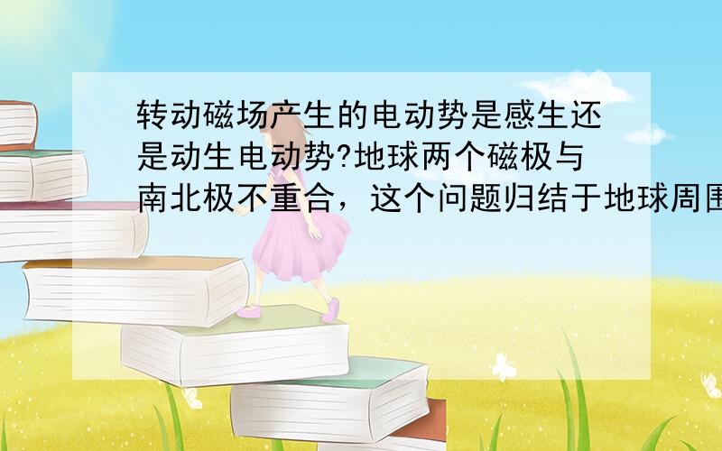 转动磁场产生的电动势是感生还是动生电动势?地球两个磁极与南北极不重合，这个问题归结于地球周围是否有感生电场。望能提供充分证据，