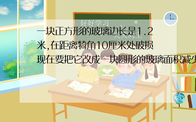 一块正方形的玻璃边长是1.2米,在距离犄角10厘米处破损现在要把它改成一块圆形的玻璃面积减少多少