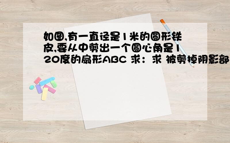 如图,有一直径是1米的圆形铁皮,要从中剪出一个圆心角是120度的扇形ABC 求：求 被剪掉阴影部分的面积(2) 做成圆锥的话.那底面R为多少?