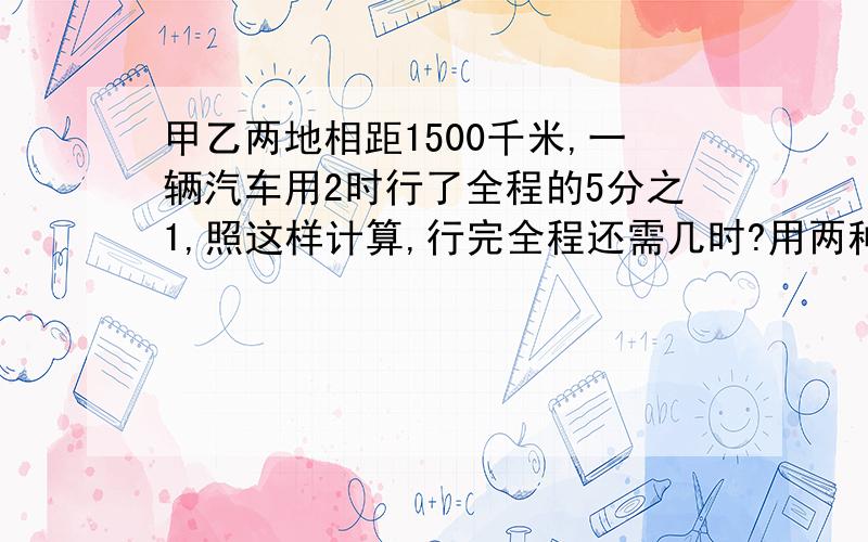 甲乙两地相距1500千米,一辆汽车用2时行了全程的5分之1,照这样计算,行完全程还需几时?用两种方法计算：方程和算式