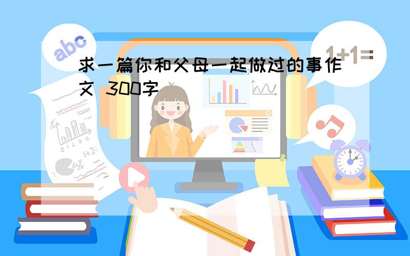 求一篇你和父母一起做过的事作文 300字