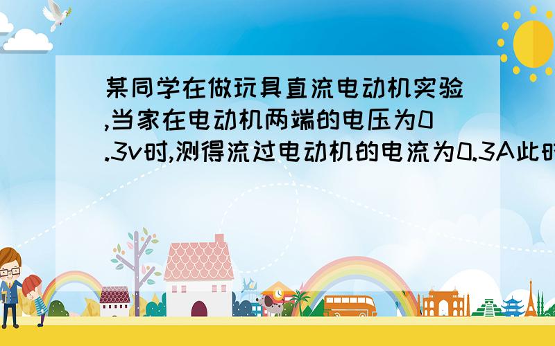 某同学在做玩具直流电动机实验,当家在电动机两端的电压为0.3v时,测得流过电动机的电流为0.3A此时电动机不转动.当电动机两端两端的电流增大为2.0v时,电动机正常工作,此时流过电动机的电