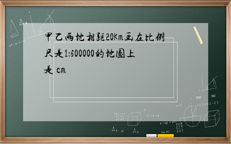 甲乙两地相距20Km画在比例尺是1：500000的地图上是 cm