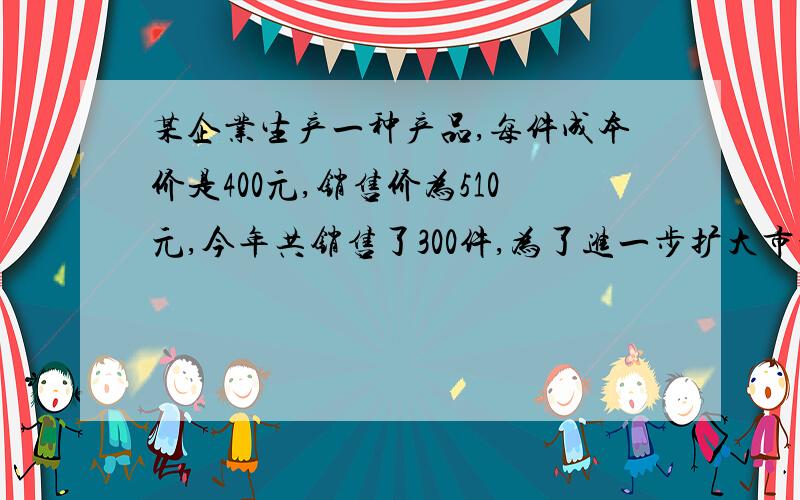 某企业生产一种产品,每件成本价是400元,销售价为510元,今年共销售了300件,为了进一步扩大市场,该企业决定降低销售价和生产成本,预测该产品每件销售价降低4%,销售量将提高10%,要使明年销售