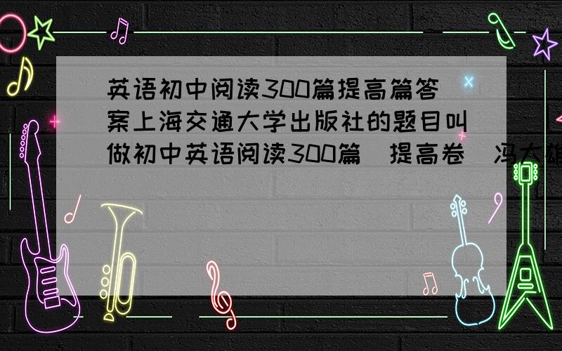 英语初中阅读300篇提高篇答案上海交通大学出版社的题目叫做初中英语阅读300篇（提高卷）冯大雄、俞佩华主编的~如果是手打的话直接回复在下面,如果是扫描或者照相机拍的话就发到这个