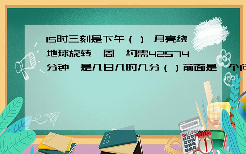 15时三刻是下午（） 月亮绕地球旋转一周,约需42574分钟,是几日几时几分（）前面是一个问题。后面是一个