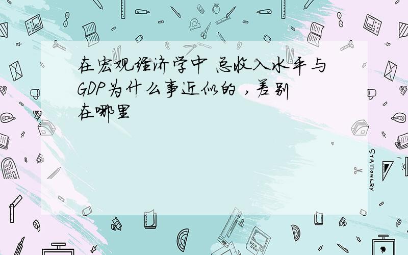 在宏观经济学中 总收入水平与GDP为什么事近似的 ,差别在哪里