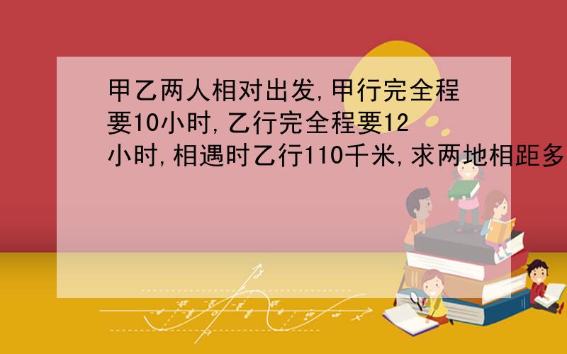 甲乙两人相对出发,甲行完全程要10小时,乙行完全程要12小时,相遇时乙行110千米,求两地相距多少?写明解题思路