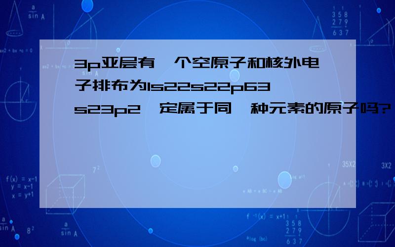 3p亚层有一个空原子和核外电子排布为1s22s22p63s23p2一定属于同一种元素的原子吗?