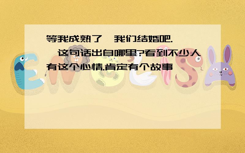 等我成熟了,我们结婚吧.———这句话出自哪里?看到不少人有这个心情.肯定有个故事,